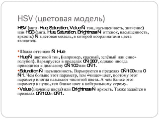 HSV ( цветовая модель) HSV (англ. Hue, Saturation, Value — тон, насыщенность, значение) или HSB (англ. Hue, Saturation, Brightness — оттенок, насыщенность, яркость) — цветовая модель, в которой координатами цвета являются: Шкала оттенков — Hue Hue — цветовой тон, (например, красный, зелёный или сине-голубой). Варьируется в пределах 0—360°, однако иногда приводится к диапазону 0—100 или 0—1. Saturation — насыщенность. Варьируется в пределах 0—100 или 0—1. Чем больше этот параметр, тем «чище» цвет, поэтому этот параметр иногда называют чистотой цвета. А чем ближе этот параметр к нулю, тем ближе цвет к нейтральному серому. Value (значение цвета) или Brightness — яркость. Также задаётся в пределах 0—100 и 0—1. 