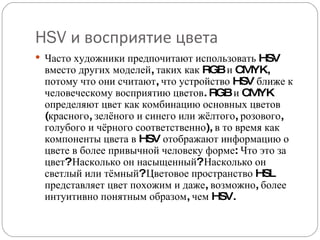HSV  и восприятие цвета Часто художники предпочитают использовать HSV вместо других моделей, таких как RGB и CMYK, потому что они считают, что устройство HSV ближе к человеческому восприятию цветов. RGB и CMYK определяют цвет как комбинацию основных цветов (красного, зелёного и синего или жёлтого, розового, голубого и чёрного соответственно), в то время как компоненты цвета в HSV отображают информацию о цвете в более привычной человеку форме: Что это за цвет? Насколько он насыщенный? Насколько он светлый или тёмный? Цветовое пространство HSL представляет цвет похожим и даже, возможно, более интуитивно понятным образом, чем HSV. 