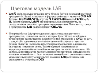 Цветовая модель  LAB Lab — аббревиатура названия двух разных (хотя и похожих) цветовых пространств. Более известным и распространенным является CIELAB (точнее, CIE 1976 L*a*b), другим — Hunter Lab (точнее, Hunter L, a, b). Таким образом, Lab — это неформальная аббревиатура, не определяющая цветовое пространство однозначно. Чаще всего, говоря о пространстве Lab, подразумевают CIELAB. При разработке Lab преследовалась цель создания цветового пространства, изменения цвета в котором будет более линейным с точки зрения человеческого восприятия (по сравнению с XYZ), то есть с тем, чтобы одинаковое изменение значений координат цвета в разных областях цветового пространства производило одинаковое ощущение изменения цвета. Таким образом математически корректировалась бы нелинейность восприятия цвета человеком. Оба цветовых пространства рассчитываются относительно определенного значения точки белого. Если значение точки белого дополнительно не указывается, подразумевается, что значения Lab рассчитаны для стандартного осветителя D50. 