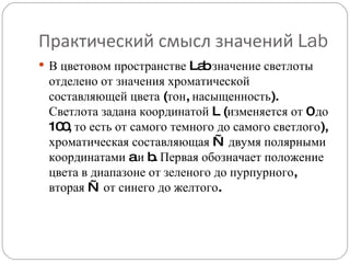 Практический смысл значений  Lab В цветовом пространстве Lab значение светлоты отделено от значения хроматической составляющей цвета (тон, насыщенность). Светлота задана координатой L (изменяется от 0 до 100, то есть от самого темного до самого светлого), хроматическая составляющая — двумя полярными координатами a и b. Первая обозначает положение цвета в диапазоне от зеленого до пурпурного, вторая — от синего до желтого. 