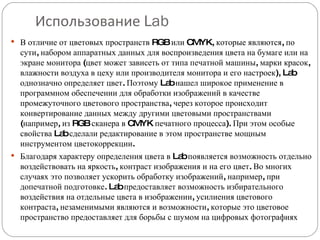 Использование  Lab В отличие от цветовых пространств RGB или CMYK, которые являются, по сути, набором аппаратных данных для воспроизведения цвета на бумаге или на экране монитора (цвет может зависеть от типа печатной машины, марки красок, влажности воздуха в цеху или производителя монитора и его настроек), Lab однозначно определяет цвет. Поэтому Lab нашел широкое применение в программном обеспечении для обработки изображений в качестве промежуточного цветового пространства, через которое происходит конвертирование данных между другими цветовыми пространствами (например, из RGB сканера в CMYK печатного процесса). При этом особые свойства Lab сделали редактирование в этом пространстве мощным инструментом цветокоррекции. Благодаря характеру определения цвета в Lab появляется возможность отдельно воздействовать на яркость, контраст изображения и на его цвет. Во многих случаях это позволяет ускорить обработку изображений, например, при допечатной подготовке. Lab предоставляет возможность избирательного воздействия на отдельные цвета в изображении, усилиения цветового контраста, незаменимыми являются и возможности, которые это цветовое пространство предоставляет для борьбы с шумом на цифровых фотографиях 