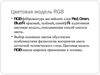Цветовая модель  RGB RGB (аббревиатура английских слов Red, Green, Blue — красный, зелёный, синий) — аддитивная цветовая модель, описывающая способ синтеза цвета. Выбор основных цветов обусловлен особенностями физиологии восприятия цвета сетчаткой человеческого глаза. Цветовая модель RGB нашла широкое применение в технике. 