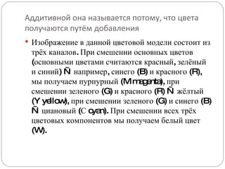 Аддитивной она называется потому, что цвета получаются путём добавления Изображение в данной цветовой модели состоит из трёх каналов. При смешении основных цветов (основными цветами считаются красный, зелёный и синий) — например, синего (B) и красного (R), мы получаем пурпурный (M magenta), при смешении зеленого (G) и красного (R) — жёлтый (Y yellow), при смешении зеленого (G) и синего (B) — циановый (С cyan). При смешении всех трёх цветовых компонентов мы получаем белый цвет (W). 