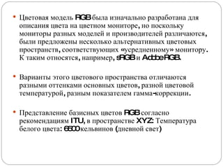 Цветовая модель RGB была изначально разработана для описания цвета на цветном мониторе, но поскольку мониторы разных моделей и производителей различаются, были предложены несколько альтернативных цветовых пространств, соответствующих «усредненному» монитору. К таким относятся, например, sRGB и Adobe RGB. Варианты этого цветового пространства отличаются разными оттенками основных цветов, разной цветовой температурой, разным показателем гамма-коррекции. Представление базисных цветов RGB согласно рекомендациям ITU, в пространстве XYZ: Температура белого цвета: 6500 кельвинов (дневной свет) 