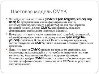 Цветовая модель  CMYK Четырёхцветная автотипия (CMYK: Cyan, Magenta, Yellow, Key color) — субтрактивная схема формирования цвета, используемая прежде всего в полиграфии для стандартной триадной печати. Схема CMYK, как правило, обладает сравнительно небольшим цветовым охватом. По-русски эти цвета часто называют так: голубой, пурпурный, жёлтый; но профессионалы подразумевают cyan, magenta и yellow (о значении K см. далее). Печать четырьмя красками, соответствующими CMYK, также называют печатью триадными красками. Ясно, что цвет в CMYK зависит не только от спектральных характеристик красителей и от способа их нанесения, но и их количества, характеристик бумаги и других факторов. Фактически цифры CMYK являются лишь набором аппаратных данных для фотонаборного автомата или CTP и не определяют цвет однозначно. 