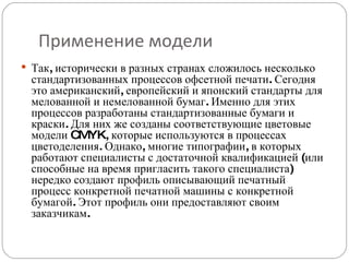 Применение модели Так, исторически в разных странах сложилось несколько стандартизованных процессов офсетной печати. Сегодня это американский, европейский и японский стандарты для мелованной и немелованной бумаг. Именно для этих процессов разработаны стандартизованные бумаги и краски. Для них же созданы соответствующие цветовые модели CMYK, которые используются в процессах цветоделения. Однако, многие типографии, в которых работают специалисты с достаточной квалификацией (или способные на время пригласить такого специалиста) нередко создают профиль описывающий печатный процесс конкретной печатной машины с конкретной бумагой. Этот профиль они предоставляют своим заказчикам. 