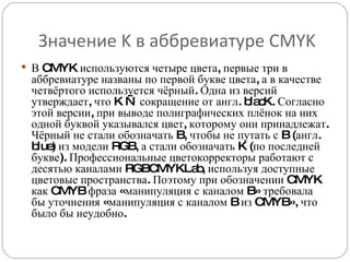 Значение K в аббревиатуре CMYK В CMYK используются четыре цвета, первые три в аббревиатуре названы по первой букве цвета, а в качестве четвёртого используется чёрный. Одна из версий утверждает, что K — сокращение от англ. blacK. Согласно этой версии, при выводе полиграфических плёнок на них одной буквой указывался цвет, которому они принадлежат. Чёрный не стали обозначать B, чтобы не путать с B (англ. blue) из модели RGB, а стали обозначать K (по последней букве). Профессиональные цветокорректоры работают с десятью каналами RGBCMYKLab, используя доступные цветовые пространства. Поэтому при обозначении CMYK как CMYB фраза «манипуляция с каналом B» требовала бы уточнения «манипуляция с каналом B из CMYB», что было бы неудобно. 