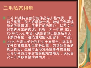 三毛私家相册 三毛 以其特立独行的作品与人格气质， 影响了整整一代人的精神生活。她笔下色彩缤纷的异国情调，字里行间的爱心，以及文中时刻迸发出的诙谐、机智，无一不在  60 、 70 年代人心中留下深刻的印记她最后令人不解的离世，给热爱她的人们留下一个谜。 2005  年是三毛告别红尘十五周年。陈家首度开口披露三毛生前身后事，包括她自杀的真正原因、生前与王洛宾恋情事件的真相、三毛与荷西分手后曾有的短暂婚史，以及首次公开其数百幅珍藏图片…… 