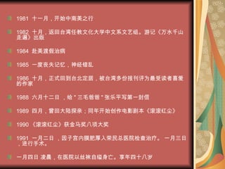 1981  十一月，开始中南美之行 1982  十月，返回台湾任教文化大学中文系文艺组。游记《万水千山走遍》出版 1984  赴美渡假治病 1985  一度丧失记忆，神经错乱 1986  十月，正式回到台北定居，被台湾多份报刊评为最受读者喜爱的作家 1988  六月十二日 ，给 " 三毛爸爸 " 张乐平写第一封信 1989  四月，曾回大陆探亲；同年开始创作电影剧本《滚滚红尘》 1990 《滚滚红尘》获金马奖八项大奖 1991  一月二日 ，因子宫内膜肥厚入荣民总医院检查治疗。 一月三日 ，进行手术。 一月四日 凌晨，在医院以丝袜自缢身亡。享年四十八岁   