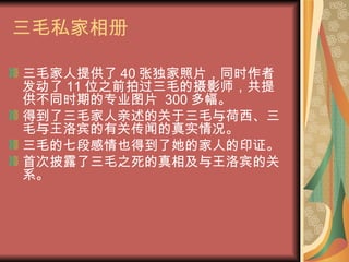 三毛私家相册 三毛家人提供了 40 张独家照片，同时作者发动了 11 位之前拍过三毛的摄影师，共提供不同时期的专业图片  300 多幅。 得到了三毛家人亲述的关于三毛与荷西、三毛与王洛宾的有关传闻的真实情况。 三毛的七段感情也得到了她的家人的印证。 首次披露了三毛之死的真相及与王洛宾的关系。 