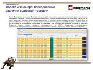 Форекс и Фьючерс: повседневные различия в дневной торговли Торговля на рынке Форекс, в основном лимитирована 7 основными валютными парами. Не смотря на то, что дневной обьём торговли Форекс составляет около 3 миллиардов $, многие валютные пары не являются ликвидными, как видно из графика. И не забывайте ещё об одном: 3 Миллиарда $, это обём. Исходя из того, что размер одного полного контракта, составляет $100,000, можно сказать, что дневной обьём Форекса, составляют 30 Мил.контрактов. Средний дневной обьём на Чикагской Товарной Бирже в Июне 2009 года, составил 12.5 Миллионов контрактов. Если принять во внимание то, что на рынке форекс работают тысячи независимых дилеров, можно с увереностью сказать, что ликвидность на Фьючерсах, во много раз превышает ликвидность любого индивидуального диллингова центра. www.intermarkt.ru© 2008-2009 Intermarkt  Investment Strategists LLC