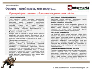 Форекс - такой как вы его знаете.....www.intermarkt.ruПример Форекс рекламы с большинства дилинговых сайтов....“Преимущества Forex” Forex является самым крупным финансовым рынком мира с наивысшими темпами развития. Bалютный рынок обладает некоторыми преимуществами по сравнению с остальными рынками. Среди них можно назвать доступность, высокую ликвидность, невысокую цену сделок, принцип маржинальности в торговле, волатильность и другие.Высокая волатильностьИногда даже за несколько минут можно хорошо заработать на рынке форекс. Достигается это за счет высокой волатильности валютных пар. Иногда валютная пара проходит сотни пунктов за день. Наивысшая ликвидностьКаждый день через валютный рынок Forex проходит около 3 триллионов долларов. Наивысшая ликвидность заключается в том, что продавцы и покупатели денежных средств присутствуют на рынке всегда. Валютный рынок не подвержен резким изменениям даже в случае кризисных потрясений, потому что деньги всегда покупали и будут покупать. Когда падает курс одной валюты, одновременно идет вверх курс другой валюты из этой валютной пары.Доступность в любое время сутокВалютный рынок работает ежедневно, кроме субботы и воскресенья, и круглосуточно. Низкая стоимость операцийНа рынке Forex не нужно оплачивать комиссий по сделкам. Существует рыночный спрэд. Это разница между ценой покупки и продажи, который невелик, и из-за этого стоимость сделок существенно ниже, чем на других рынках. Отсутствие ограниченийНа валютном рынке Forex действует лишь закон спроса и предложения, в то время как фондовые рынки имеют расчетные палаты и биржа, которые принимают разнообразные ограничения. В результате появляется благоприятное поле для достижения наивысших доходов. Кроме того при торговле на валютном рынке вы избавлены от уплаты налога на прибыль, его вы оплачиваете самостоятельно.Принцип маржинальности в торговлиПринцип маржинальности значительно увеличивает шансы игроков даже с малым стартовым капиталом, поскольку он позволяет заключать сделки на суммы значительно более существенные. Так, в случае удачной сделки, можно буквально за считанные секунды удвоить стартовую сумму. © 2008-2009 Intermarkt  Investment Strategists LLC