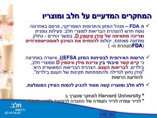 ה  FDA  –  מנהל המזון והתרופות האמריקני ,  פרסם באחרונה נוסח חדש להצהרת הבריאות למוצרי חלב :  פעילות גופנית  וצריכה מתאימה של  סידן   וויטמין   D ,   במשך החיים  -  כחלק מתזונה מאוזנת ,  יכולות  להפחית את הסיכון לאוסטיאופורוזיס   ( הצהרת ה-  FDA ) הרשות האירופית לבטיחות המזון  EFSA) ),  אישרה באחרונה כי   קיים קשר  סיבתי בין  צריכת סידן וויטמין  D   ממוצרי חלב ,  בילדים ,   לבריאות העצם .  הצהרת הבריאות המאושרת היא : " סידן נחוץ לגדילה ולהתפתחות תקינות של העצם בילדים ".  להודעת הרשות   ללא חלב ומוצריו קשה מאוד להגיע לכמות הסידן המומלצת .   *   למחקר שנערך ב Harvard University  *  לנייר עמדה לנייר העמדה של החברה לרפואת ילדים בקהילה   המחקרים המדעיים על חלב ומוצריו 