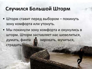 Случился Большой Шторм Шторм ставит перед выбором – покинуть зону комфорта или утонуть.  Мы покинули зону комфорта и окунулись в шторм. Шторм заставляет нас шевелиться, думать, фанта  зировать, мучиться, страдать.  