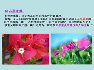 ◎ 品學兼優   某天放學後，阿文興高彩烈的回家告訴媽媽說： 媽媽，今天 E8 師發成績單下來耶！而且老師給 我 的評語是 品學兼憂 哦！    阿文的媽媽一聽 ，   心想神明保佑   ， 阿文終於開竅 ， 她也對的起祖先 ！ 接著又聽到阿文說：咦！可是為什麼這個 品學兼憂的憂沒有人字旁 啊   ？ 