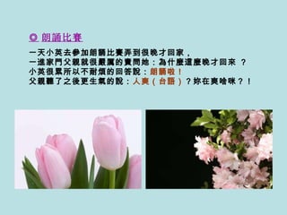 ◎ 朗誦比賽   一天小英去參加朗誦比賽弄到很晚才回家， 一進家門父親就很 嚴 厲的責問她：為什麼這麼晚才回來  ?  小英很累所以不耐煩的回答說： 朗誦啦！   父親聽了之後更生氣的說： 人爽（台語） ？妳在爽啥咪？！  