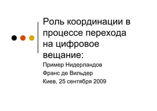 Роль координации в
процессе перехода
на цифровое
вещание:
Пример Нидерландов
Франс де Вильдер
Киев, 25 сентября 2009
 