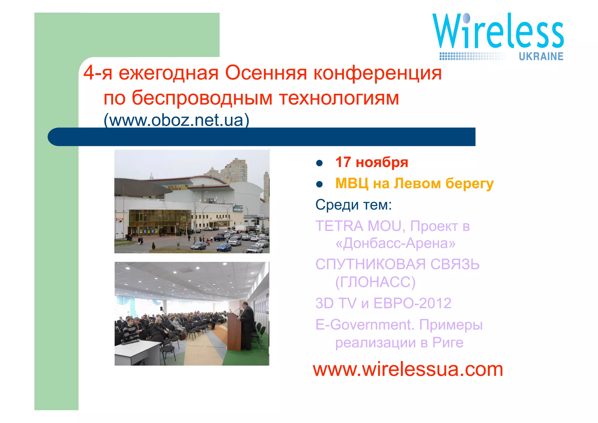 4-я ежегодная Осенняя конференция
  по беспроводным технологиям
 (www.oboz.net.ua)

                       17 ноября
                       МВЦ на Левом берегу
                     Среди тем:
                     TETRA MOU, Проект в
                        «Донбасс-Арена»
                     СПУТНИКОВАЯ СВЯЗЬ
                        (ГЛОНАСС)
                     3D TV и ЕВРО-2012
                     E-Government. Примеры
                        реализации в Риге
                     www.wirelessua.com
 