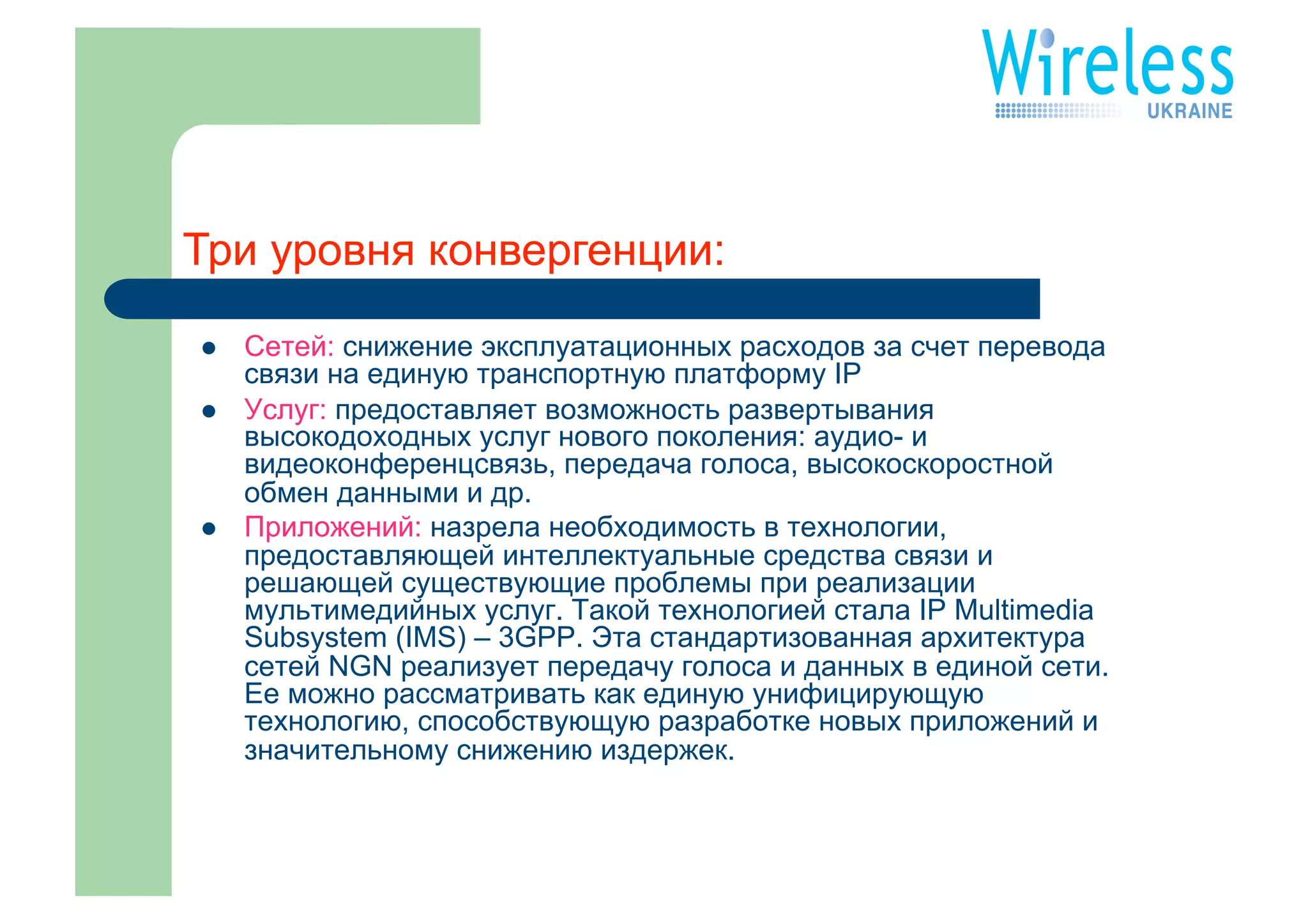 Три уровня конвергенции:

    Сетей: снижение эксплуатационных расходов за счет перевода
     связи на единую транспортную платформу IP
    Услуг: предоставляет возможность развертывания
     высокодоходных услуг нового поколения: аудио- и
     видеоконференцсвязь, передача голоса, высокоскоростной
     обмен данными и др.
    Приложений: назрела необходимость в технологии,
     предоставляющей интеллектуальные средства связи и
     решающей существующие проблемы при реализации
     мультимедийных услуг. Такой технологией стала IP Multimedia
     Subsystem (IMS) – 3GPP. Эта стандартизованная архитектура
     сетей NGN реализует передачу голоса и данных в единой сети.
     Ее можно рассматривать как единую унифицирующую
     технологию, способствующую разработке новых приложений и
     значительному снижению издержек.
 