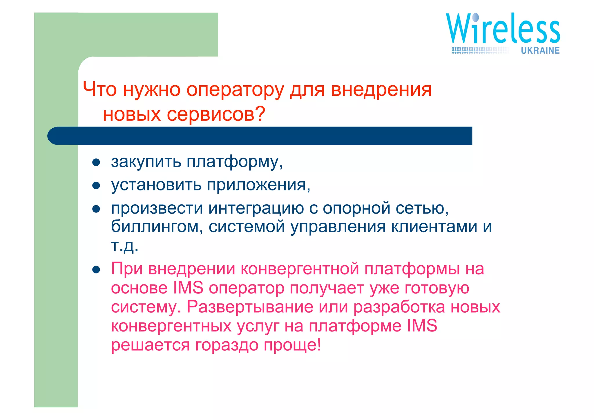 Что нужно оператору для внедрения
  новых сервисов?

    закупить платформу,
    установить приложения,
    произвести интеграцию с опорной сетью,
     биллингом, системой управления клиентами и
     т.д.
    При внедрении конвергентной платформы на
     основе IMS оператор получает уже готовую
     систему. Развертывание или разработка новых
     конвергентных услуг на платформе IMS
     решается гораздо проще!
 