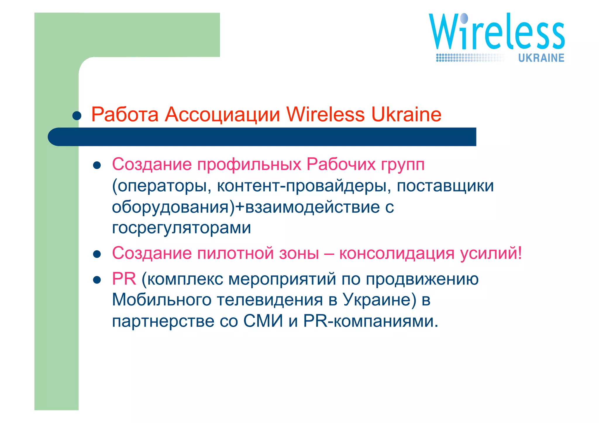     Работа Ассоциации Wireless Ukraine

         Создание профильных Рабочих групп
          (операторы, контент-провайдеры, поставщики
          оборудования)+взаимодействие с
          госрегуляторами
         Создание пилотной зоны – консолидация усилий!
         PR (комплекс мероприятий по продвижению
          Мобильного телевидения в Украине) в
          партнерстве со СМИ и PR-компаниями.
 