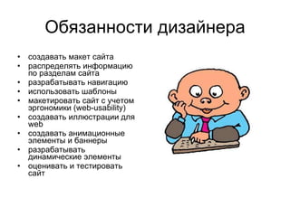 Обязанности дизайнера создавать макет сайта  распределять информацию по разделам сайта  разрабатывать навигацию  использовать шаблоны  макетировать сайт с учетом эргономики (web-usability)  создавать иллюстрации для web  создавать анимационные элементы и баннеры  разрабатывать динамические элементы  оценивать и тестировать сайт 