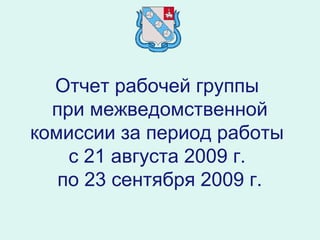 Отчет рабочей группы
при межведомственной
комиссии за период работы
с 21 августа 2009 г.
по 23 сентября 2009 г.
 