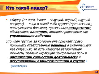 Кто такой лидер? « Лидер (от англ.  leader  – ведущий, первый, идущий впереди) –  лицо в какой-либо группе (организации), пользующееся большим, признанным  авторитетом , обладающее  влиянием , которое проявляется как  управляющие действия Это член группы, за которым она признает право принимать ответственные  решения  в значимых для нее ситуациях, то есть наиболее авторитетная личность, реально играющая центральную роль в  организации совместной деятельности  и  регулировании взаимоотношений в группе   » (Википедия) 