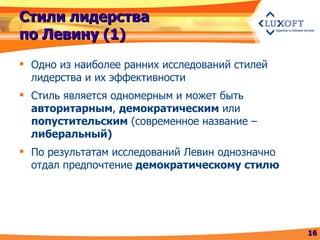Стили лидерства по Левину (1) Одно из наиболее ранних исследований стилей лидерства и их эффективности Стиль является одномерным и может быть  авторитарным ,  демократическим  или  попустительским  (современное название –  либеральный) По результатам исследований Левин однозначно отдал предпочтение  демократическому стилю 