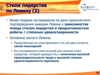 Стили лидерства по Левину (2) Более поздние исследования не дали однозначного подтверждения выводам Левина о  зависимостях между стилем лидерства и продуктивностью работы / степенью удовлетворенности Основные заслуги Левина: Предложенная им классификация и по сей день остается  самой популярной Его исследование стало основой для поисков стиля лидерства, который приводил бы к  сочетанию высокой производительности труда и высокой степени удовлетворенности персонала 