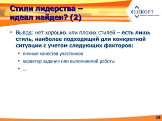 Стили лидерства – идеал найден? (2) Вывод: нет хороших или плохих стилей –  есть лишь стиль, наиболее подходящий для конкретной ситуации с учетом следующих факторов: личные качества участников характер задания или выполняемой работы … 
