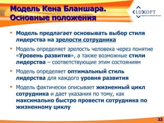 Модель Кена Бланшара. Основные положения Модель предлагает основывать выбор стиля лидерства на  зрелости сотрудника Модель определяет зрелость человека через понятие « Уровень развития », а также возможные  стили лидерства  – соответствующие этим состояниям Модель определяет  оптимальный стиль лидерства  для каждого  уровня развития Модель фактически описывает  жизненный цикл сотрудника  и дает указания по тому, как  максимально быстро провести сотрудника по жизненному циклу 