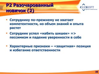 Р2 Разочарованный новичок (2) Сотруднику по-прежнему не хватает компетентности, но объем знаний и опыта растет Сотрудник успел «набить шишек»  =>  пессимизм и падение уверенности в себе Характерные признаки – «защитная» позиция   и избегание ответственности 