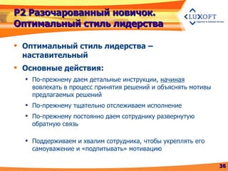 Р2 Разочарованный новичок. Оптимальный стиль лидерства Оптимальный стиль лидерства – наставительный Основные действия: По-прежнему даем детальные инструкции,  начиная  вовлекать в процесс принятия решений и объяснять мотивы предлагаемых решений По-прежнему тщательно отслеживаем исполнение По-прежнему постоянно даем сотруднику развернутую обратную связь Поддерживаем и хвалим сотрудника, чтобы укреплять его самоуважение и «подпитывать» мотивацию 