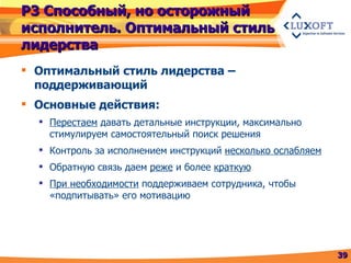 Р3 Способный, но осторожный исполнитель. Оптимальный стиль лидерства Оптимальный стиль лидерства – поддерживающий  Основные действия: Перестаем  давать детальные инструкции, максимально стимулируем самостоятельный поиск решения Контроль за исполнением инструкций  несколько ослабляем Обратную связь даем  реже  и более  краткую При необходимости  поддерживаем сотрудника, чтобы «подпитывать» его мотивацию 