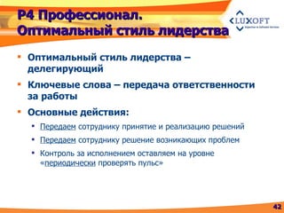 Р4 Профессионал. Оптимальный стиль лидерства Оптимальный стиль лидерства – делегирующий Ключевые слова – передача ответственности за работы Основные действия: Передаем  сотруднику принятие и реализацию решений Передаем  сотруднику решение возникающих проблем Контроль за исполнением оставляем на уровне « периодически  проверять пульс» 