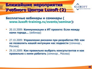 Ближайшие мероприятия Учебного Центра  Luxoft (2) Бесплатные вебинары   и семинары  ( www.luxoft-training.ru/events/seminar ) : 20.10.2009:  Коммуникации в ИТ проекте: Если между нами города…  (вебинар) 27.10.2009:  Управление рисками при разработке ПО: как не позволить нашей интуиции нас подвести  (семинар , Москва) 29.10.2009:  Как правильно выбрать консультантов и как правильно с ними работать  (семинар , Москва) 