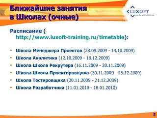 Ближайшие занятия в Школах (очные) Расписание  ( http://www.luxoft-training.ru/timetable ) : Школа Менеджера Проектов  (28.09.2009 - 14.10.2009) Школа Аналитика  (12.10.2009 - 18.12.2009) Школа Школа Рекрутера  (16.11.2009 - 20.11.2009) Школа Школа Проектировщика  (30.11.2009 - 23.12.2009) Школа Тестировщика  (30.11.2009 - 21.12.2009) Школа Разработчика  (11.01.2010 - 18.01.2010) 