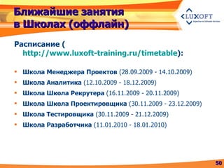Ближайшие занятия в Школах (оффлайн) Расписание  ( http://www.luxoft-training.ru/timetable ) : Школа Менеджера Проектов  (28.09.2009 - 14.10.2009) Школа Аналитика  (12.10.2009 - 18.12.2009) Школа Школа Рекрутера  (16.11.2009 - 20.11.2009) Школа Школа Проектировщика  (30.11.2009 - 23.12.2009) Школа Тестировщика  (30.11.2009 - 21.12.2009) Школа Разработчика  (11.01.2010 - 18.01.2010) 