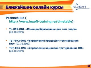 Ближайшие онлайн курсы Расписание  ( http://www.luxoft-training.ru/timetable ) : TL-015 -ONL  «Командообразование для тим лидов»  (28.10.2009) TST-073-ONL «Управление процессом тестирования ПО»  (07.10.2009) TST-074-ONL «Управление командой тестирования ПО»  (28.10.2009) 