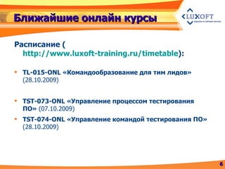 Ближайшие онлайн курсы Расписание  ( http://www.luxoft-training.ru/timetable ) : TL-015 -ONL  «Командообразование для тим лидов»  (28.10.2009) TST-073-ONL «Управление процессом тестирования ПО»  (07.10.2009) TST-074-ONL «Управление командой тестирования ПО»  (28.10.2009) 