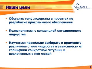Наши цели Обсудить тему лидерства в проектах по разработке программного обеспечения Познакомиться с концепцией ситуационного лидерства Научиться правильно выбирать и применять различные стили лидерства в зависимости от специфики конкретной ситуации и вовлеченных в нее людей 
