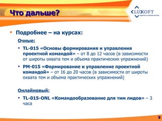Что дальше? Подробнее – на курсах: Очные: TL-015 «Основы формирования и управления проектной командой»  – от 8 до 12 часов (в зависимости от широты охвата тем и объема практических упражнений) PM-015 «Формирование и управление проектной командой»  – от 16 до 20 часов (в зависимости от широты охвата тем и объема практических упражнений) Онлайновый: TL-015-ONL  «Командообразование для тим лидов»  – 3 часа 