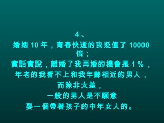 4 、 婚姻 10 年，青春快逝的我貶值了 10000 倍；  實話實說，離婚了我再婚的機會是 1 ％，  年老的我看不上和我年齡相近的男人， 而除非太差，  一般的男人是不願意 娶一個帶著孩子的中年女人的。   
