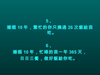 5 、 婚姻 10 年，繁忙的你只燒過 26 次飯給我吃。 6 、 婚姻 10 年，忙碌的我一年 365 天， 日日三餐，做好飯給你吃。   