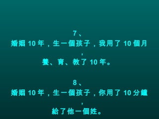 7 、 婚姻 10 年，生一個孩子，我用了 10 個月， 養、育、教了 10 年。  8 、 婚姻 10 年，生一個孩子，你用了 10 分鐘， 給了他一個姓。   