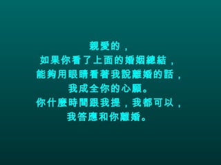 親愛的， 如果你看了上面的婚姻總結，  能夠用眼睛看著我說離婚的話， 我成全你的心願。 你什麼時間跟我提，我都可以， 我答應和你離婚。   