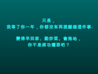 只是， 我等了你一年，你都沒有再提離婚這件事。  變得早回家、勤炒菜、會拖地， 你不是將功贖罪吧？ 