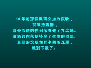 14 年前那個風雨交加的夜晚，  我眾叛親離， 跟著深愛的你到深圳做了打工妹。 貧窮的你落榜後除了生病的母親、 衰弱的父親和那半間破瓦屋， 就剩下我了。   