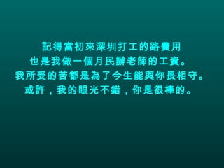 記得當初來深圳打工的路費用 也是我做一個月民辦老師的工資。  我所受的苦都是為了今生能與你長相守。 或許，我的眼光不錯，你是很棒的。   